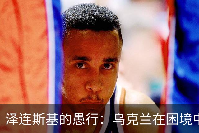 泽连斯基的愚行：乌克兰在困境中的挣扎与希望渺茫